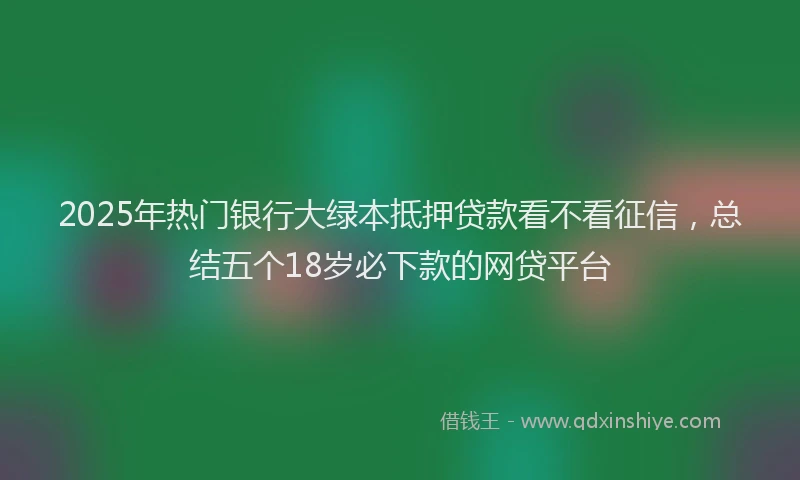 2025年热门银行大绿本抵押贷款看不看征信，总结五个18岁必下款的网贷平台