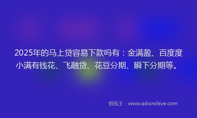 2025年的马上贷容易下款吗有：金满盈、百度度小满有钱花、飞融贷、花豆分期、瞬下分期等。