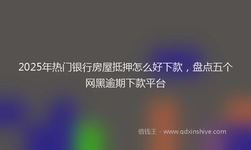 2025年热门银行房屋抵押怎么好下款，盘点五个网黑逾期下款平台