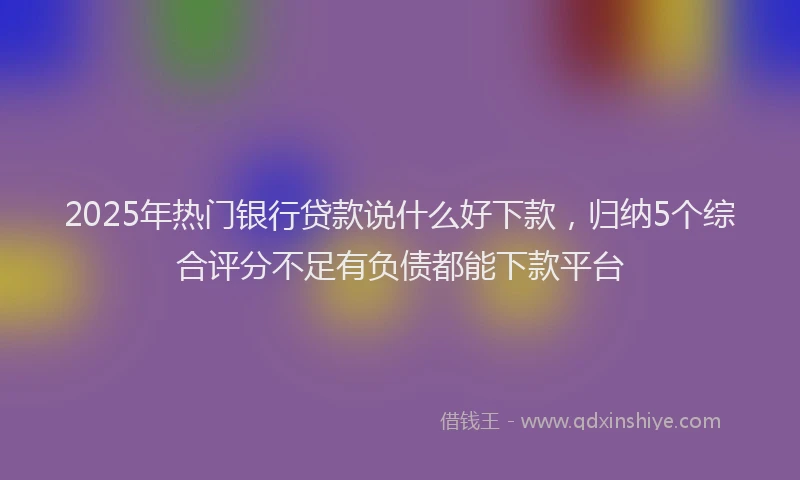 2025年热门银行贷款说什么好下款，归纳5个综合评分不足有负债都能下款平台