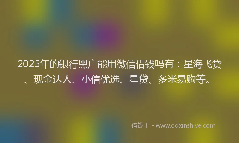 2025年的银行黑户能用微信借钱吗有：星海飞贷、现金达人、小信优选、星贷、多米易购等。
