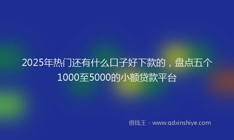 2025年热门还有什么口子好下款的，盘点五个1000至5000的小额贷款平台