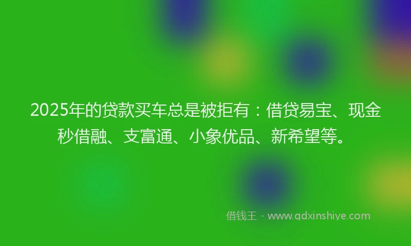 2025年的贷款买车总是被拒有：借贷易宝、现金秒借融、支富通、小象优品、新希望等。