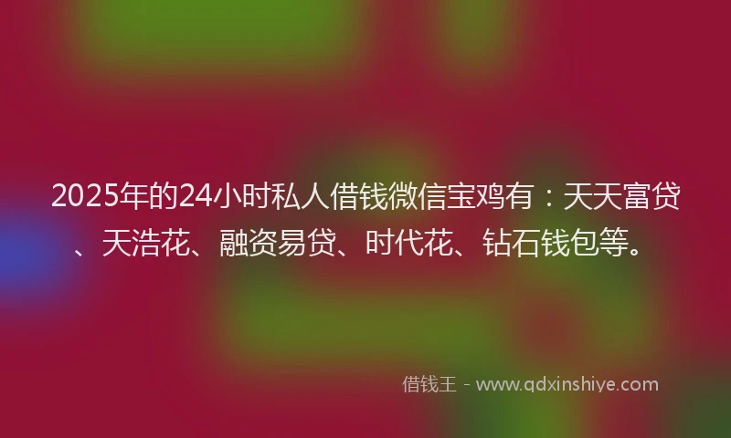 2025年的24小时私人借钱微信宝鸡有：天天富贷、天浩花、融资易贷、时代花、钻石钱包等。