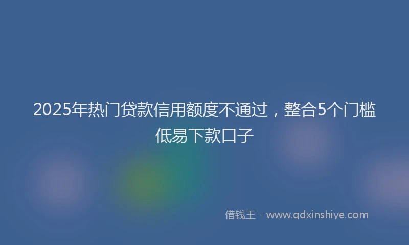 2025年热门贷款信用额度不通过，整合5个门槛低易下款口子