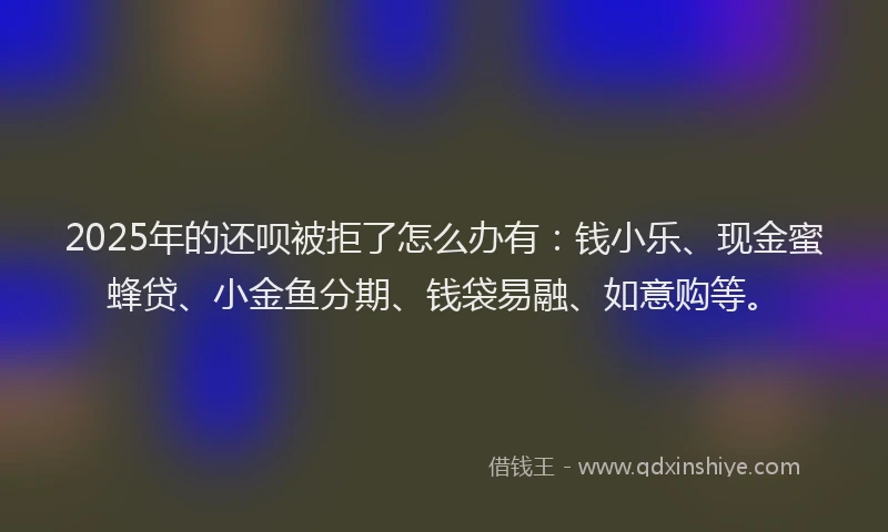 2025年的还呗被拒了怎么办有：钱小乐、现金蜜蜂贷、小金鱼分期、钱袋易融、如意购等。