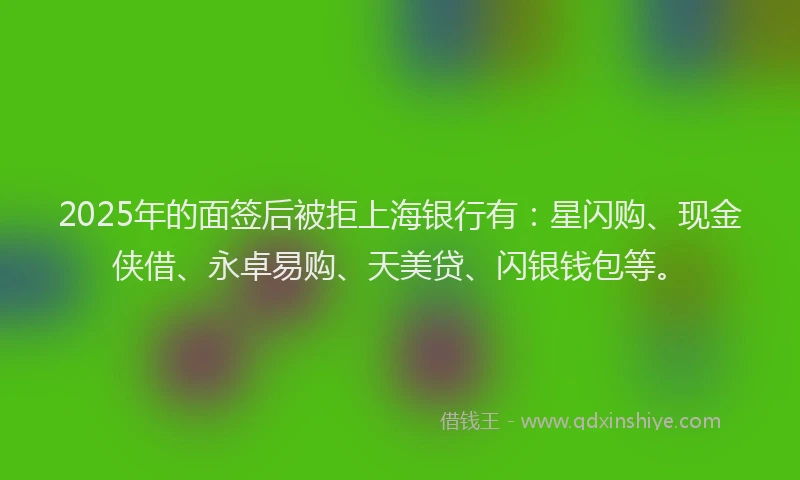 2025年的面签后被拒上海银行有：星闪购、现金侠借、永卓易购、天美贷、闪银钱包等。