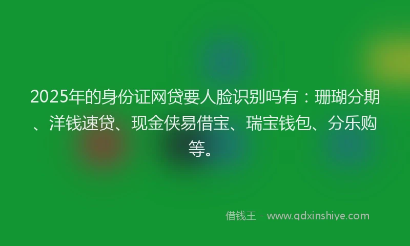 2025年的身份证网贷要人脸识别吗有：珊瑚分期、洋钱速贷、现金侠易借宝、瑞宝钱包、分乐购等。