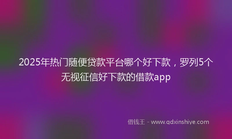 2025年热门随便贷款平台哪个好下款，罗列5个无视征信好下款的借款app