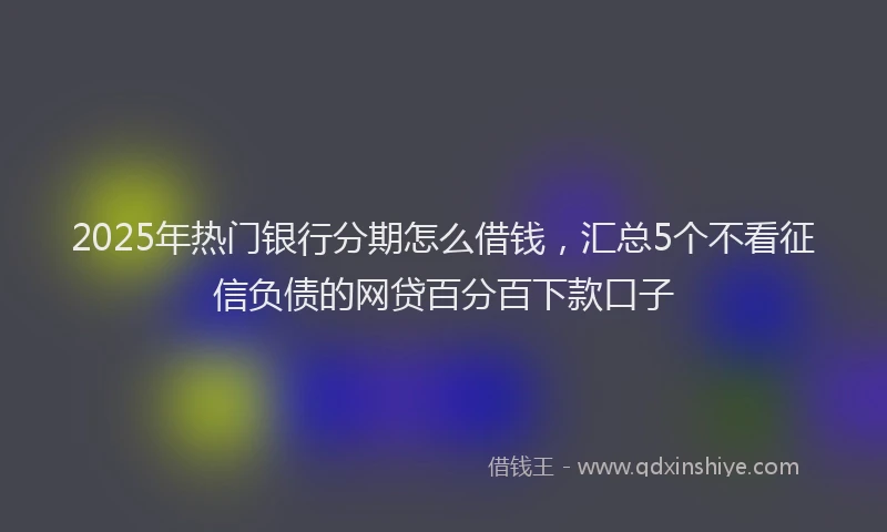 2025年热门银行分期怎么借钱，汇总5个不看征信负债的网贷百分百下款口子