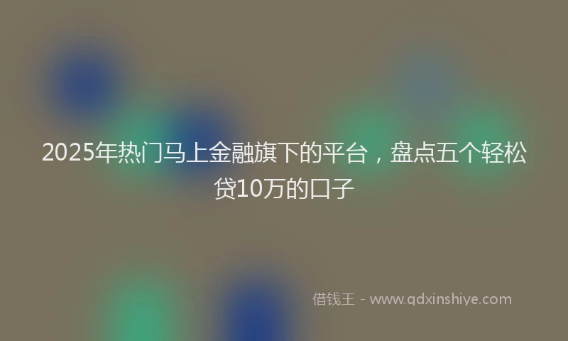 2025年热门马上金融旗下的平台，盘点五个轻松贷10万的口子