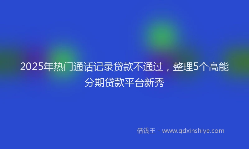 2025年热门通话记录贷款不通过，整理5个高能分期贷款平台新秀