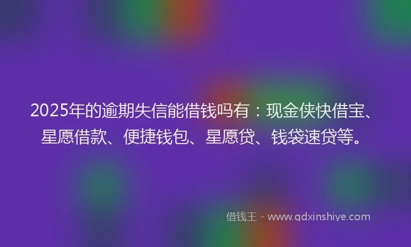 2025年的逾期失信能借钱吗有：现金侠快借宝、星愿借款、便捷钱包、星愿贷、钱袋速贷等。