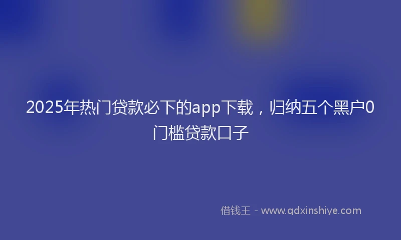 2025年热门贷款必下的app下载，归纳五个黑户0门槛贷款口子