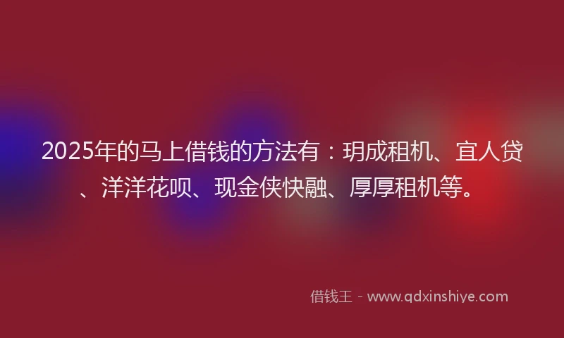 2025年的马上借钱的方法有：玥成租机、宜人贷、洋洋花呗、现金侠快融、厚厚租机等。