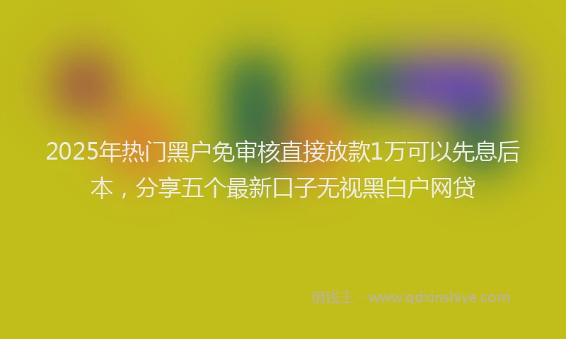 2025年热门黑户免审核直接放款1万可以先息后本，分享五个最新口子无视黑白户网贷