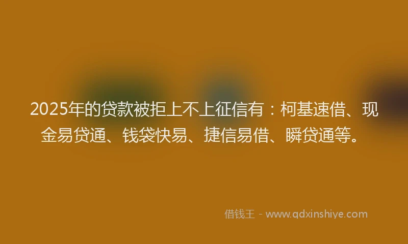2025年的贷款被拒上不上征信有：柯基速借、现金易贷通、钱袋快易、捷信易借、瞬贷通等。