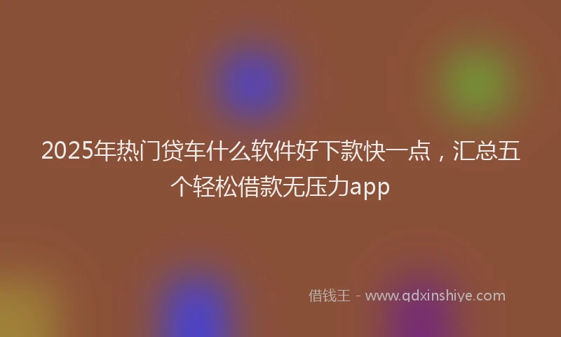 2025年热门贷车什么软件好下款快一点，汇总五个轻松借款无压力app