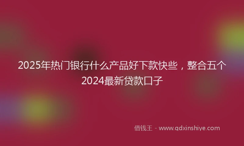 2025年热门银行什么产品好下款快些，整合五个2024最新贷款口子
