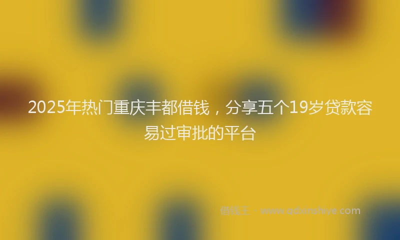 2025年热门重庆丰都借钱，分享五个19岁贷款容易过审批的平台