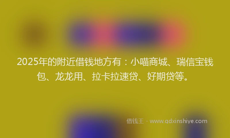 2025年的附近借钱地方有：小喵商城、瑞信宝钱包、龙龙用、拉卡拉速贷、好期贷等。