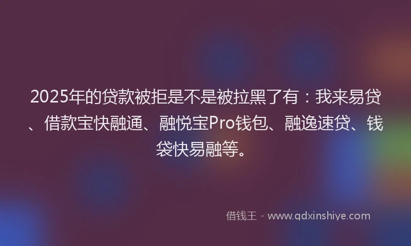 2025年的贷款被拒是不是被拉黑了有：我来易贷、借款宝快融通、融悦宝Pro钱包、融逸速贷、钱袋快易融等。
