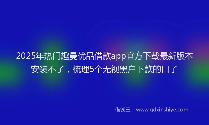 2025年热门趣曼优品借款app官方下载最新版本安装不了，梳理5个无视黑户下款的口子
