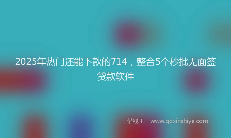 2025年热门还能下款的714，整合5个秒批无面签贷款软件