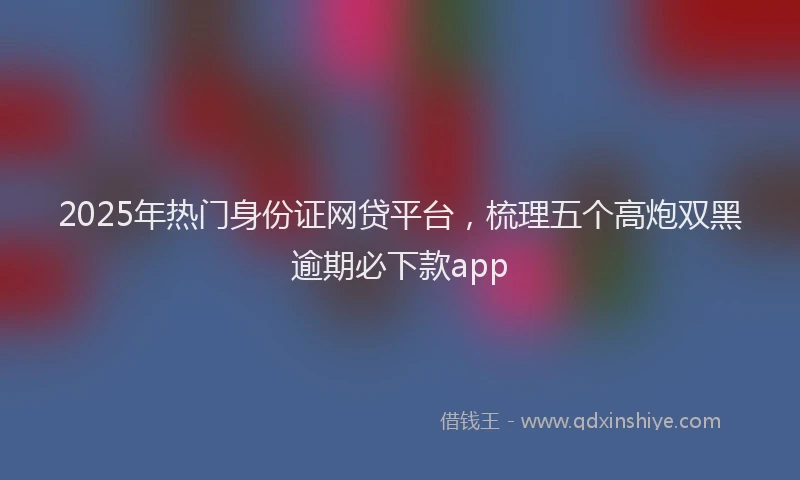 2025年热门身份证网贷平台，梳理五个高炮双黑逾期必下款app