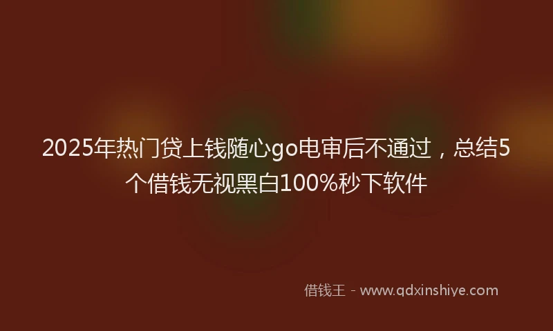 2025年热门贷上钱随心go电审后不通过，总结5个借钱无视黑白100%秒下软件