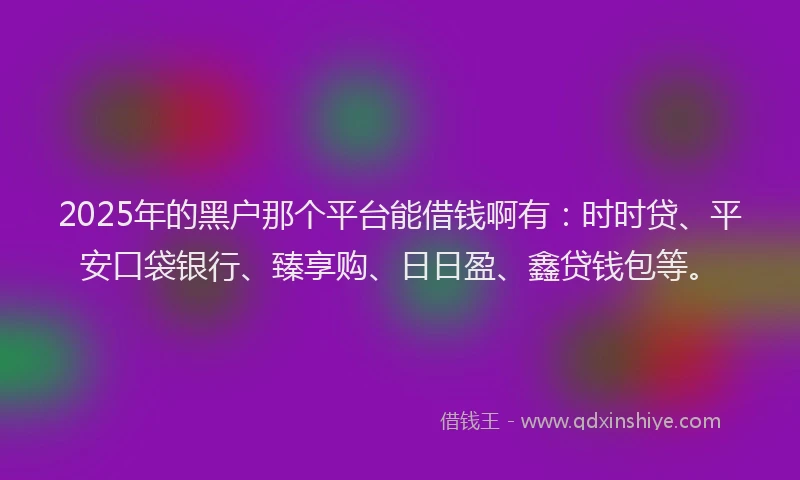 2025年的黑户那个平台能借钱啊有：时时贷、平安口袋银行、臻享购、日日盈、鑫贷钱包等。