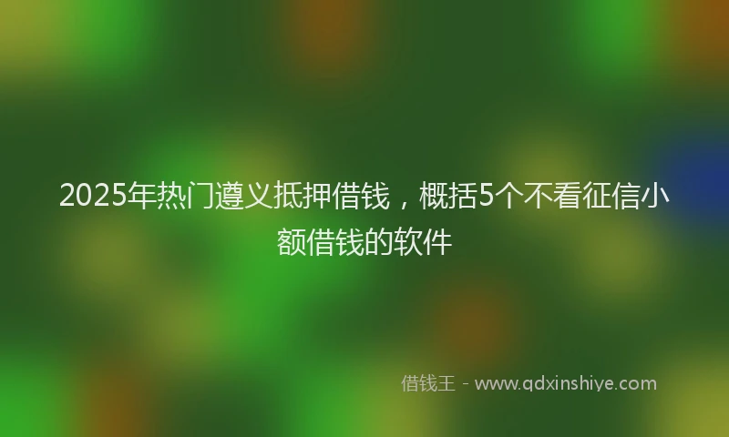 2025年热门遵义抵押借钱，概括5个不看征信小额借钱的软件