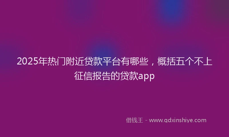 2025年热门附近贷款平台有哪些，概括五个不上征信报告的贷款app