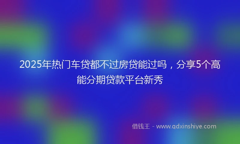 2025年热门车贷都不过房贷能过吗，分享5个高能分期贷款平台新秀