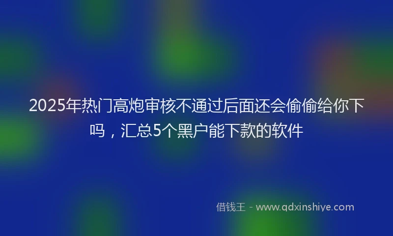 2025年热门高炮审核不通过后面还会偷偷给你下吗，汇总5个黑户能下款的软件