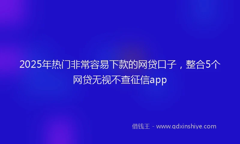 2025年热门非常容易下款的网贷口子，整合5个网贷无视不查征信app