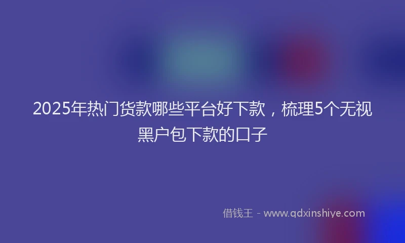 2025年热门货款哪些平台好下款，梳理5个无视黑户包下款的口子