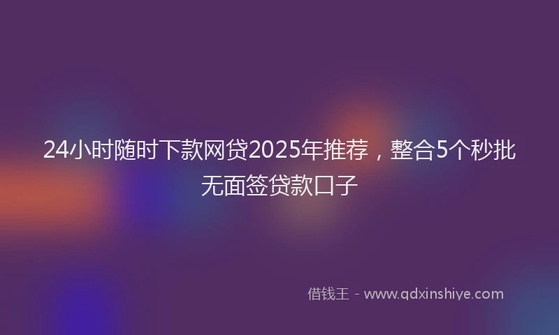 24小时随时下款网贷2025年推荐，整合5个秒批无面签贷款口子