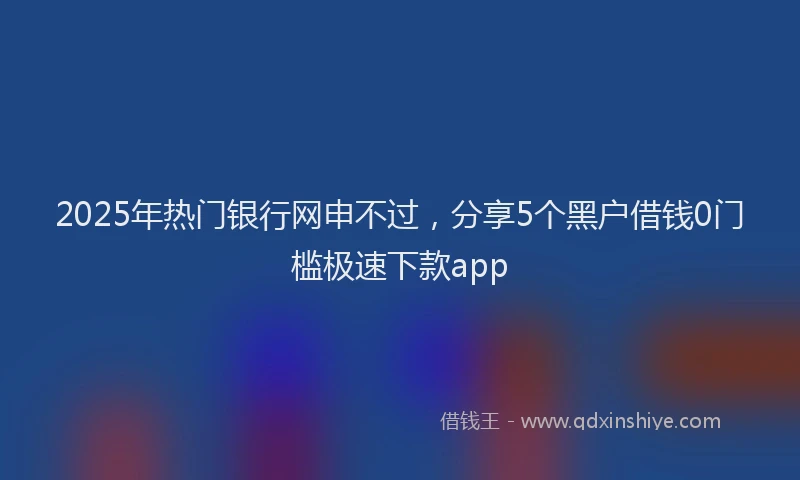 2025年热门银行网申不过，分享5个黑户借钱0门槛极速下款app
