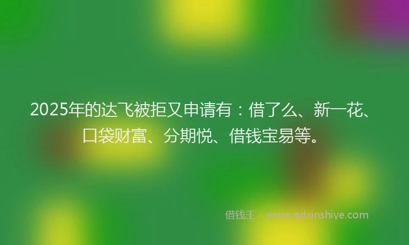 2025年的达飞被拒又申请有：借了么、新一花、口袋财富、分期悦、借钱宝易等。