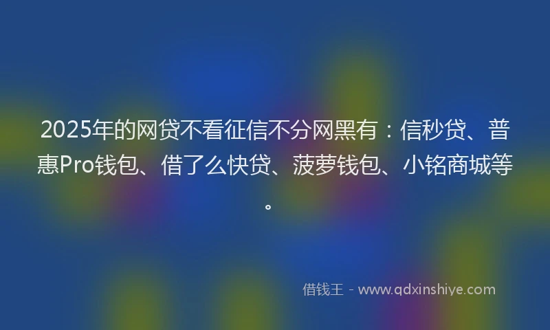 2025年的网贷不看征信不分网黑有：信秒贷、普惠Pro钱包、借了么快贷、菠萝钱包、小铭商城等。