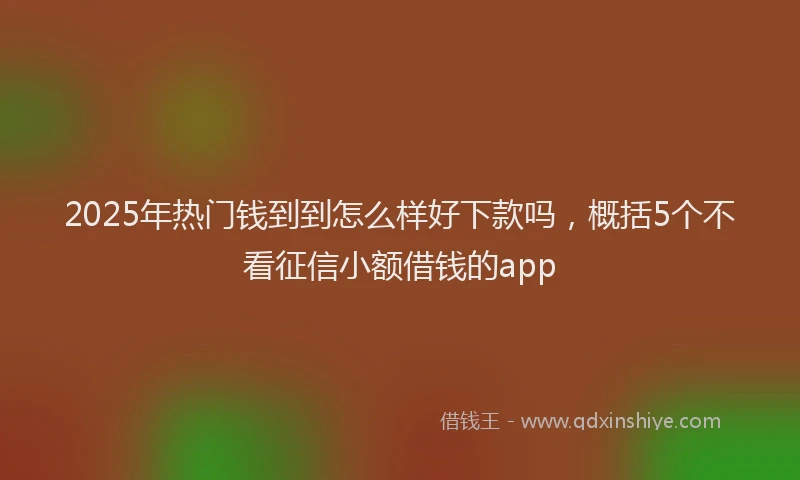 2025年热门钱到到怎么样好下款吗，概括5个不看征信小额借钱的app