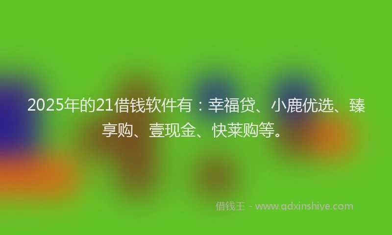 2025年的21借钱软件有：幸福贷、小鹿优选、臻享购、壹现金、快莱购等。