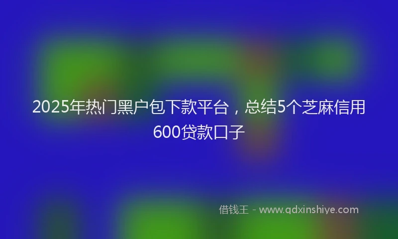 2025年热门黑户包下款平台，总结5个芝麻信用600贷款口子