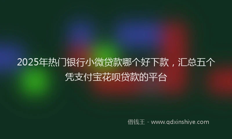 2025年热门银行小微贷款哪个好下款，汇总五个凭支付宝花呗贷款的平台
