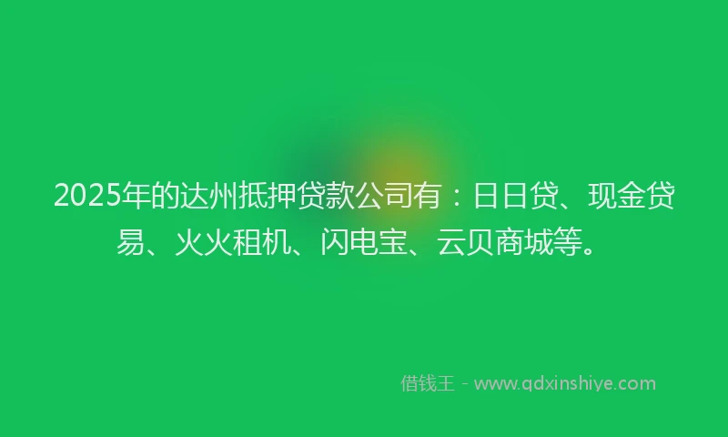 2025年的达州抵押贷款公司有：日日贷、现金贷易、火火租机、闪电宝、云贝商城等。
