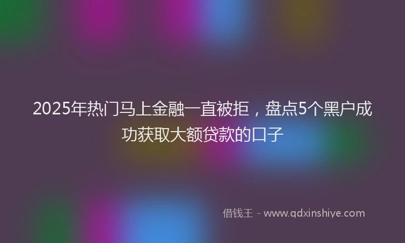 2025年热门马上金融一直被拒，盘点5个黑户成功获取大额贷款的口子