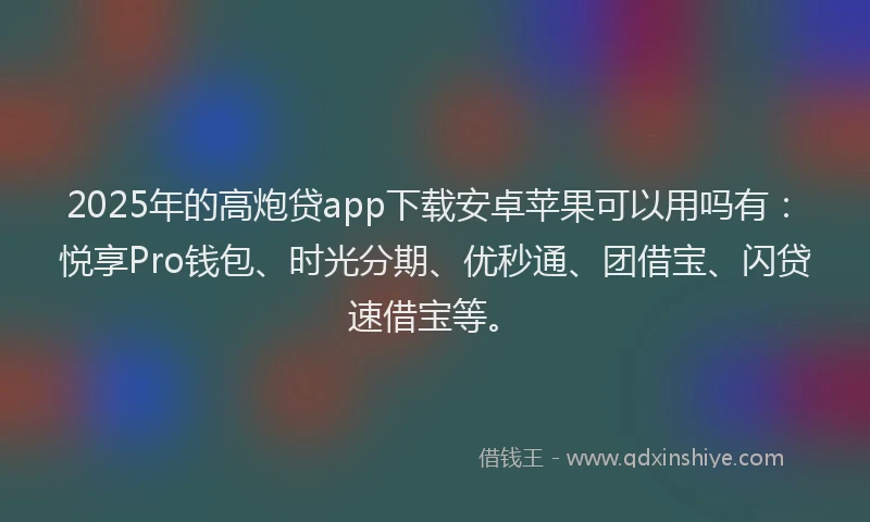 2025年的高炮贷app下载安卓苹果可以用吗有：悦享Pro钱包、时光分期、优秒通、团借宝、闪贷速借宝等。