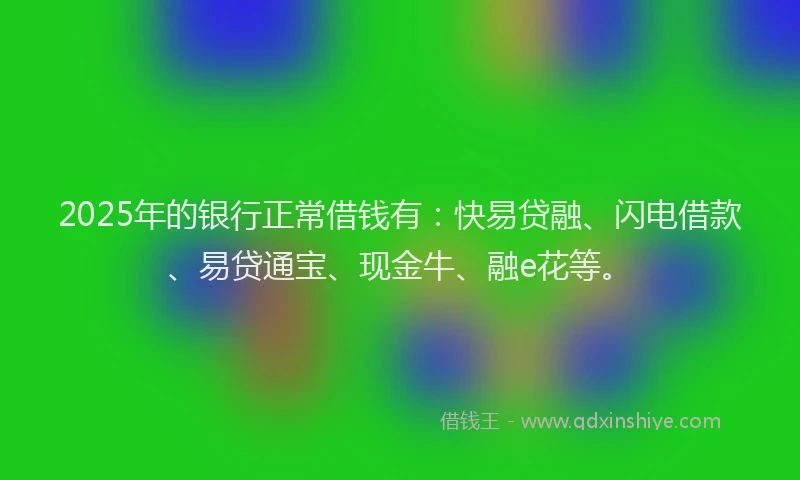 2025年的银行正常借钱有：快易贷融、闪电借款、易贷通宝、现金牛、融e花等。