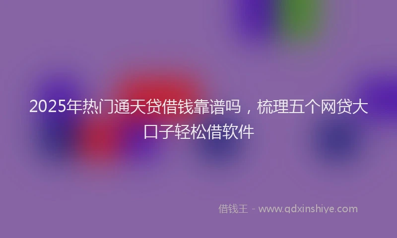 2025年热门通天贷借钱靠谱吗，梳理五个网贷大口子轻松借软件